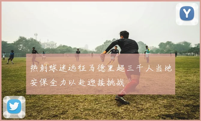 热刺球迷远征马德里超三千人当地安保全力以赴迎接挑战