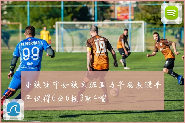 小铁防守如铁文班亚马半场表现平平仅得6分6板3助4帽