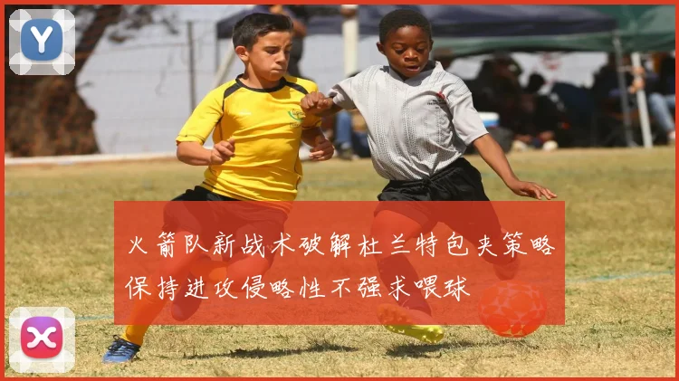 火箭队新战术破解杜兰特包夹策略保持进攻侵略性不强求喂球