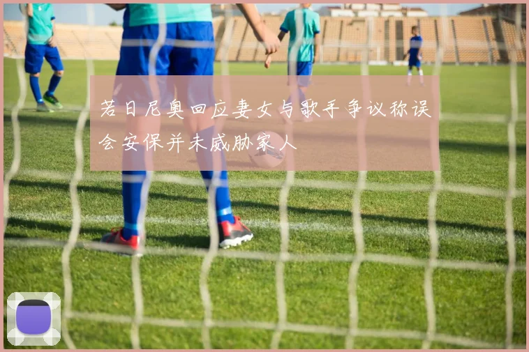 若日尼奥回应妻女与歌手争议称误会安保并未威胁家人