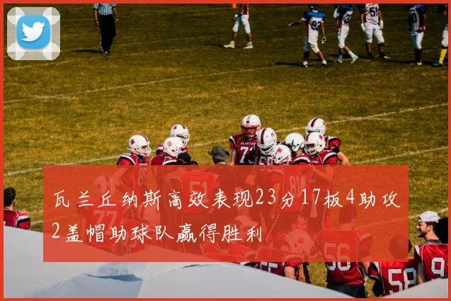 瓦兰丘纳斯高效表现23分17板4助攻2盖帽助球队赢得胜利