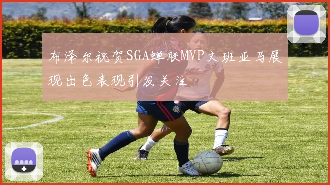 布泽尔祝贺SGA蝉联MVP文班亚马展现出色表现引发关注