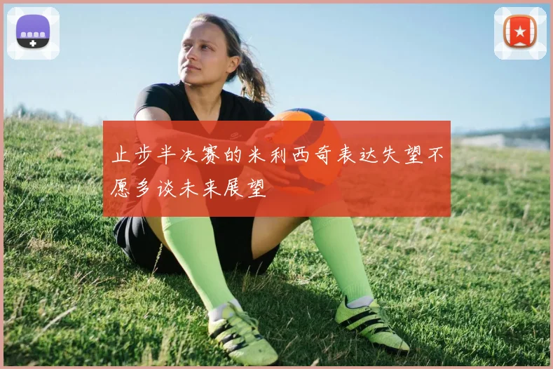 止步半决赛的米利西奇表达失望不愿多谈未来展望