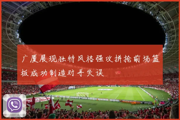 广厦展现独特风格强攻拼抢前场篮板成功制造对手失误
