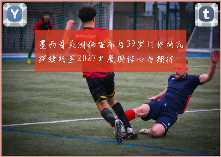 墨西哥美洲狮宣布与39岁门将纳瓦斯续约至2027年展现信心与期待